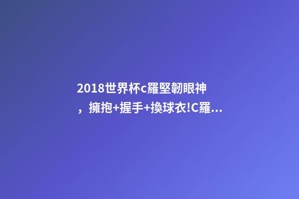 2018世界杯c羅堅韌眼神，擁抱+握手+換球衣!C羅和本澤馬對視眼里都是愛-第1張-觀點-玄機派